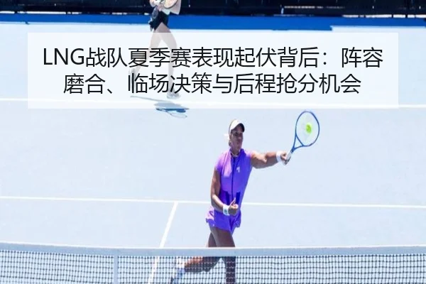 LNG战队夏季赛表现起伏背后：阵容磨合、临场决策与后程抢分机会 | kaiyun
